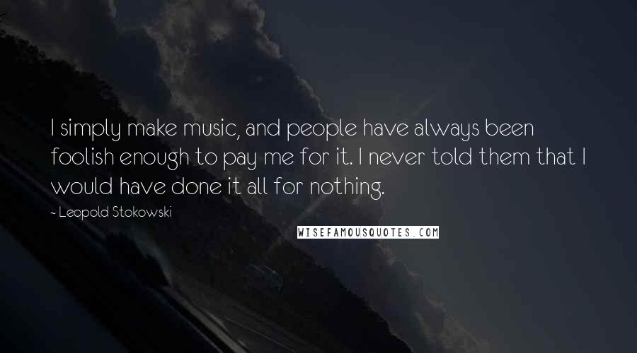 Leopold Stokowski Quotes: I simply make music, and people have always been foolish enough to pay me for it. I never told them that I would have done it all for nothing.