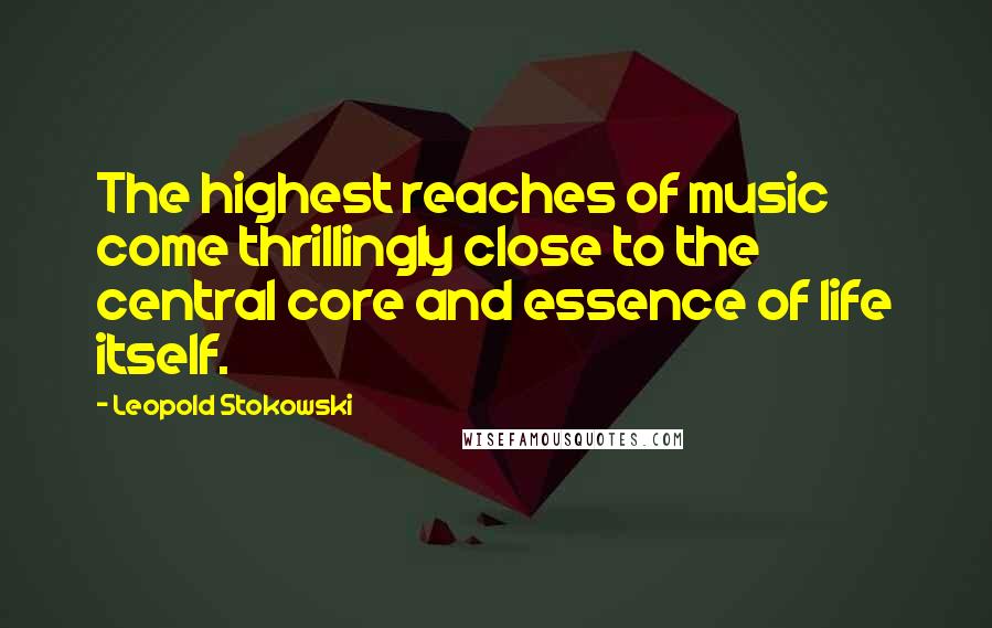Leopold Stokowski Quotes: The highest reaches of music come thrillingly close to the central core and essence of life itself.