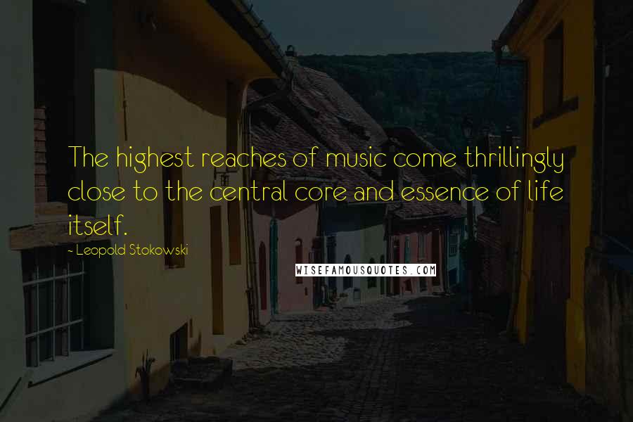Leopold Stokowski Quotes: The highest reaches of music come thrillingly close to the central core and essence of life itself.