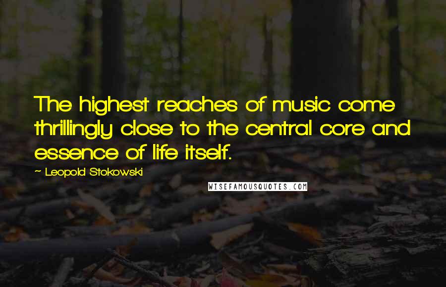 Leopold Stokowski Quotes: The highest reaches of music come thrillingly close to the central core and essence of life itself.