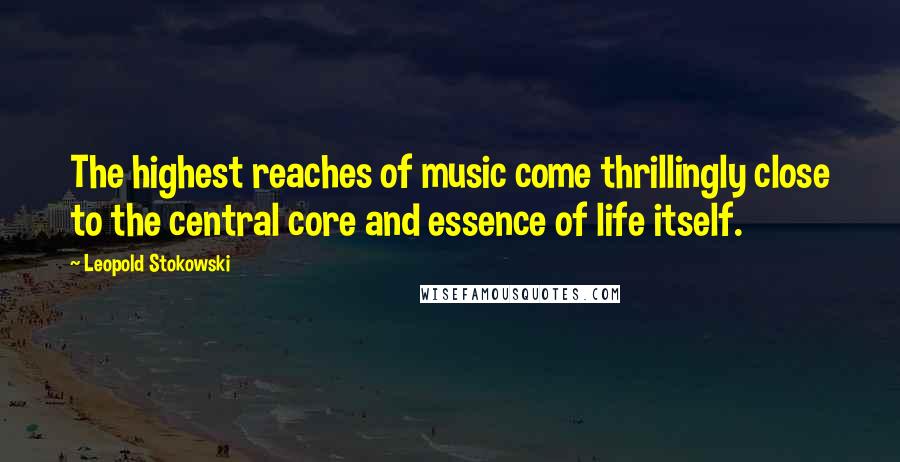 Leopold Stokowski Quotes: The highest reaches of music come thrillingly close to the central core and essence of life itself.