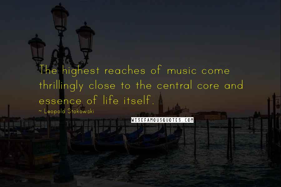 Leopold Stokowski Quotes: The highest reaches of music come thrillingly close to the central core and essence of life itself.