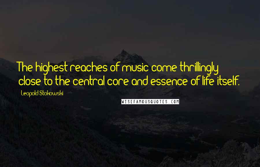 Leopold Stokowski Quotes: The highest reaches of music come thrillingly close to the central core and essence of life itself.