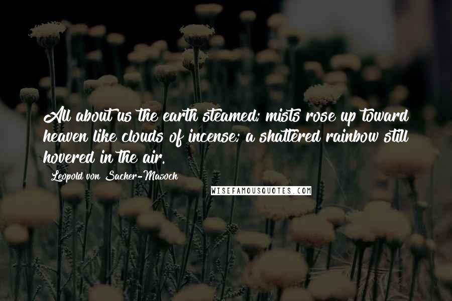 Leopold Von Sacher-Masoch Quotes: All about us the earth steamed; mists rose up toward heaven like clouds of incense; a shattered rainbow still hovered in the air.