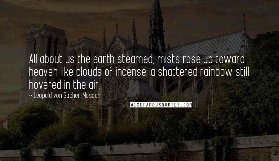 Leopold Von Sacher-Masoch Quotes: All about us the earth steamed; mists rose up toward heaven like clouds of incense; a shattered rainbow still hovered in the air.