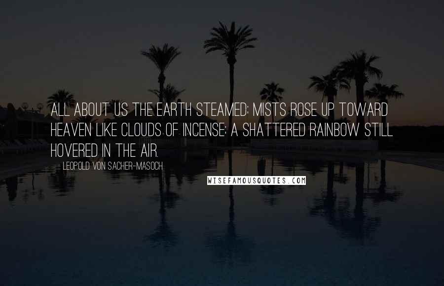 Leopold Von Sacher-Masoch Quotes: All about us the earth steamed; mists rose up toward heaven like clouds of incense; a shattered rainbow still hovered in the air.