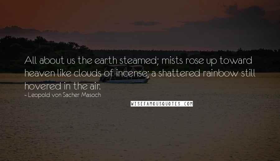 Leopold Von Sacher-Masoch Quotes: All about us the earth steamed; mists rose up toward heaven like clouds of incense; a shattered rainbow still hovered in the air.