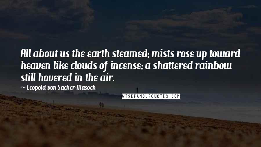 Leopold Von Sacher-Masoch Quotes: All about us the earth steamed; mists rose up toward heaven like clouds of incense; a shattered rainbow still hovered in the air.