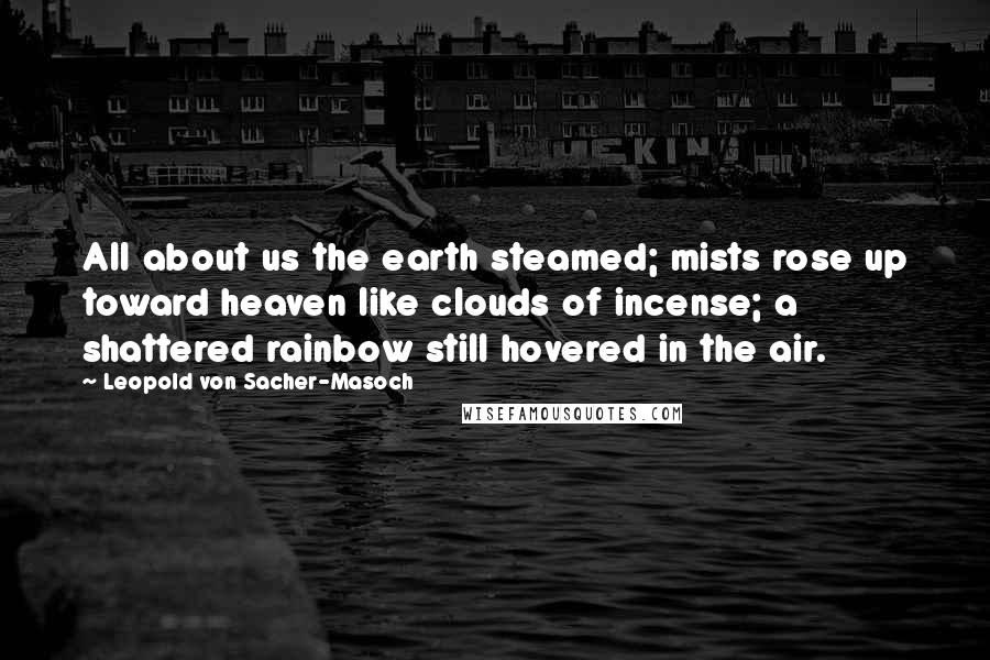 Leopold Von Sacher-Masoch Quotes: All about us the earth steamed; mists rose up toward heaven like clouds of incense; a shattered rainbow still hovered in the air.