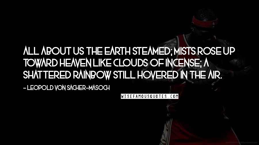 Leopold Von Sacher-Masoch Quotes: All about us the earth steamed; mists rose up toward heaven like clouds of incense; a shattered rainbow still hovered in the air.