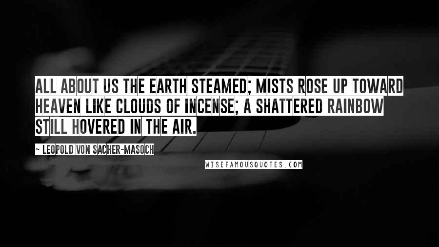 Leopold Von Sacher-Masoch Quotes: All about us the earth steamed; mists rose up toward heaven like clouds of incense; a shattered rainbow still hovered in the air.