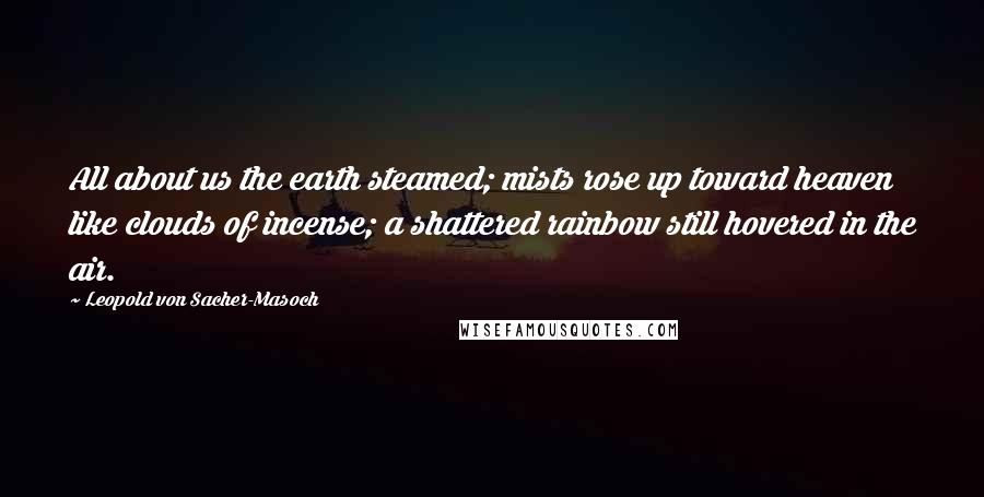 Leopold Von Sacher-Masoch Quotes: All about us the earth steamed; mists rose up toward heaven like clouds of incense; a shattered rainbow still hovered in the air.