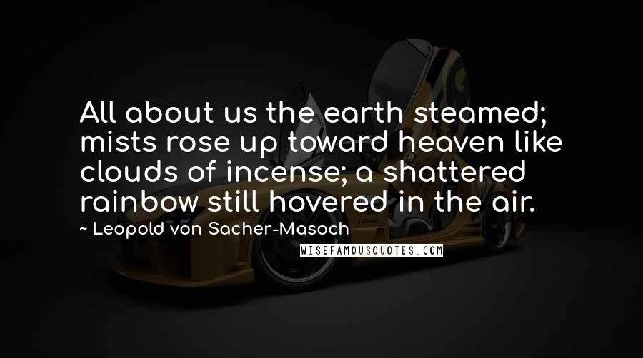 Leopold Von Sacher-Masoch Quotes: All about us the earth steamed; mists rose up toward heaven like clouds of incense; a shattered rainbow still hovered in the air.