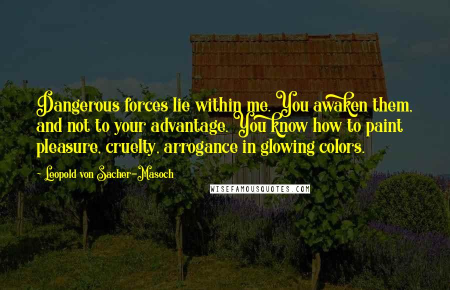 Leopold Von Sacher-Masoch Quotes: Dangerous forces lie within me. You awaken them, and not to your advantage. You know how to paint pleasure, cruelty, arrogance in glowing colors.