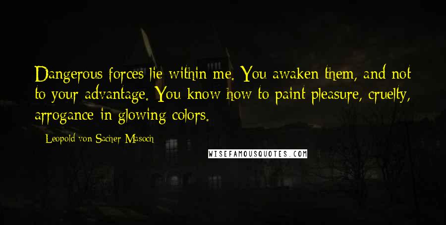 Leopold Von Sacher-Masoch Quotes: Dangerous forces lie within me. You awaken them, and not to your advantage. You know how to paint pleasure, cruelty, arrogance in glowing colors.