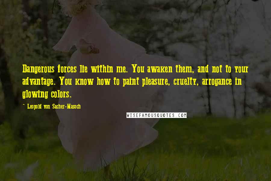 Leopold Von Sacher-Masoch Quotes: Dangerous forces lie within me. You awaken them, and not to your advantage. You know how to paint pleasure, cruelty, arrogance in glowing colors.