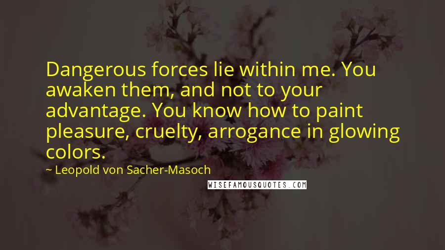 Leopold Von Sacher-Masoch Quotes: Dangerous forces lie within me. You awaken them, and not to your advantage. You know how to paint pleasure, cruelty, arrogance in glowing colors.