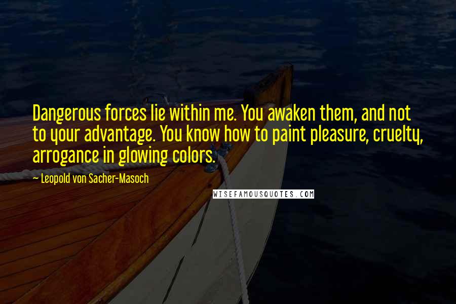 Leopold Von Sacher-Masoch Quotes: Dangerous forces lie within me. You awaken them, and not to your advantage. You know how to paint pleasure, cruelty, arrogance in glowing colors.