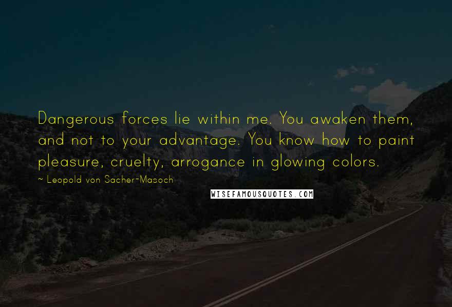 Leopold Von Sacher-Masoch Quotes: Dangerous forces lie within me. You awaken them, and not to your advantage. You know how to paint pleasure, cruelty, arrogance in glowing colors.