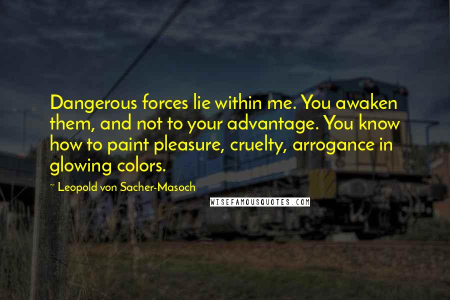 Leopold Von Sacher-Masoch Quotes: Dangerous forces lie within me. You awaken them, and not to your advantage. You know how to paint pleasure, cruelty, arrogance in glowing colors.
