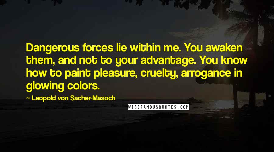 Leopold Von Sacher-Masoch Quotes: Dangerous forces lie within me. You awaken them, and not to your advantage. You know how to paint pleasure, cruelty, arrogance in glowing colors.