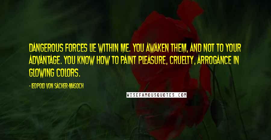 Leopold Von Sacher-Masoch Quotes: Dangerous forces lie within me. You awaken them, and not to your advantage. You know how to paint pleasure, cruelty, arrogance in glowing colors.