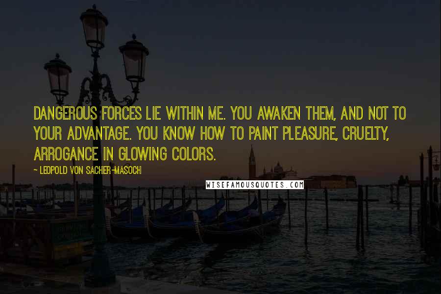 Leopold Von Sacher-Masoch Quotes: Dangerous forces lie within me. You awaken them, and not to your advantage. You know how to paint pleasure, cruelty, arrogance in glowing colors.