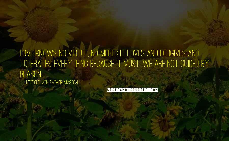 Leopold Von Sacher-Masoch Quotes: Love knows no virtue, no merit; it loves and forgives and tolerates everything because it must. We are not guided by reason ...