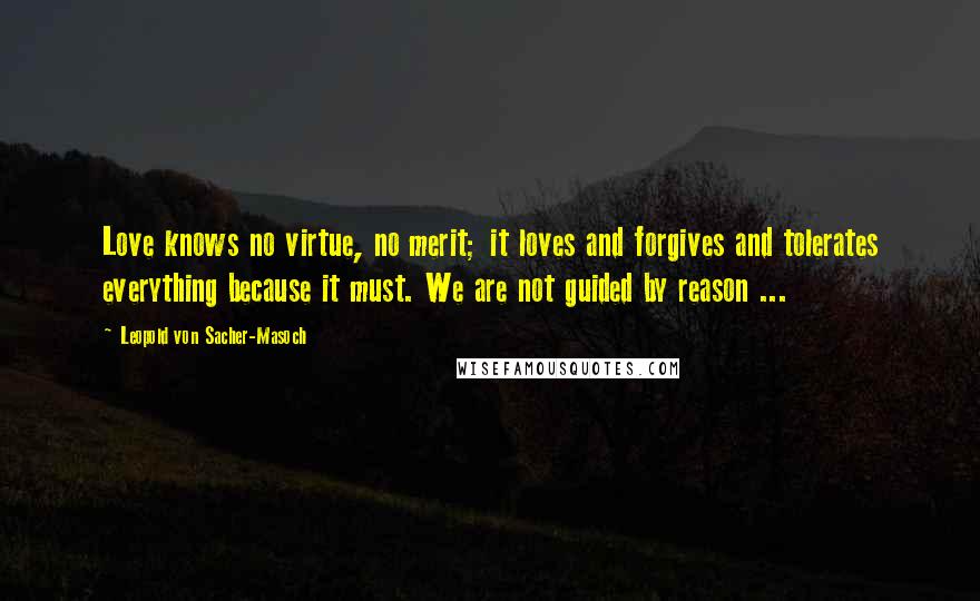Leopold Von Sacher-Masoch Quotes: Love knows no virtue, no merit; it loves and forgives and tolerates everything because it must. We are not guided by reason ...