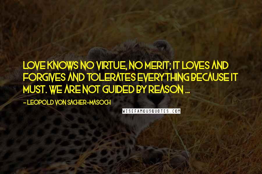 Leopold Von Sacher-Masoch Quotes: Love knows no virtue, no merit; it loves and forgives and tolerates everything because it must. We are not guided by reason ...
