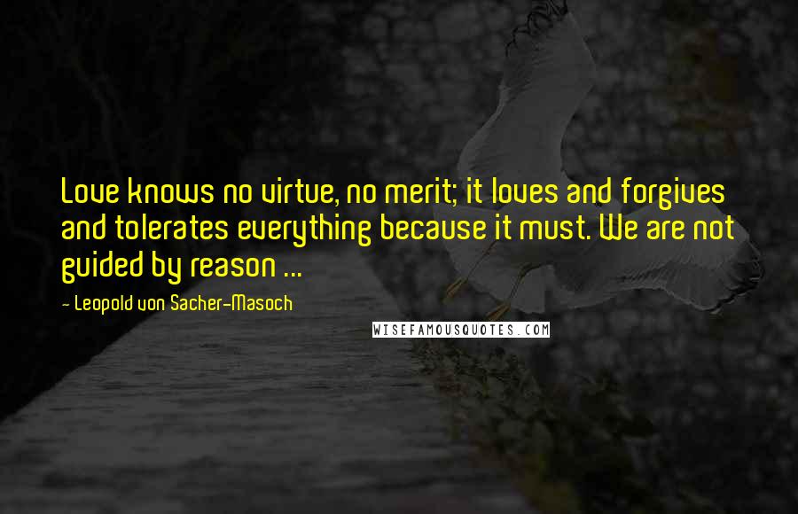 Leopold Von Sacher-Masoch Quotes: Love knows no virtue, no merit; it loves and forgives and tolerates everything because it must. We are not guided by reason ...