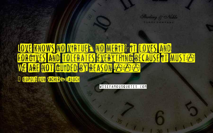Leopold Von Sacher-Masoch Quotes: Love knows no virtue, no merit; it loves and forgives and tolerates everything because it must. We are not guided by reason ...