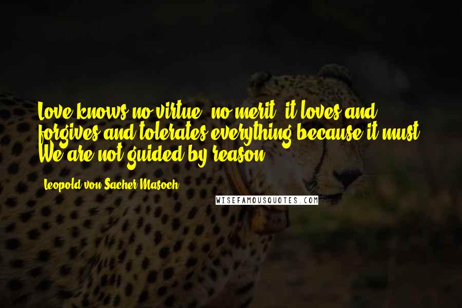 Leopold Von Sacher-Masoch Quotes: Love knows no virtue, no merit; it loves and forgives and tolerates everything because it must. We are not guided by reason ...