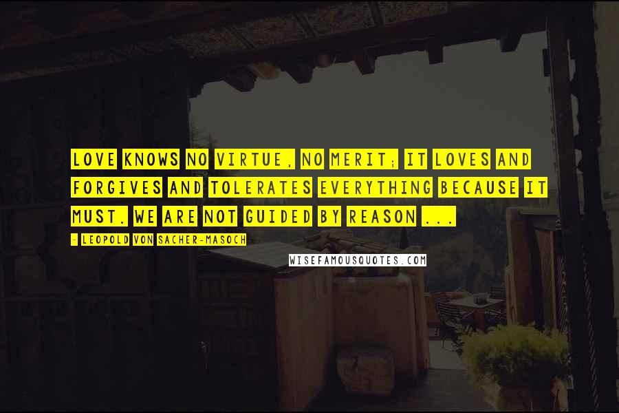 Leopold Von Sacher-Masoch Quotes: Love knows no virtue, no merit; it loves and forgives and tolerates everything because it must. We are not guided by reason ...