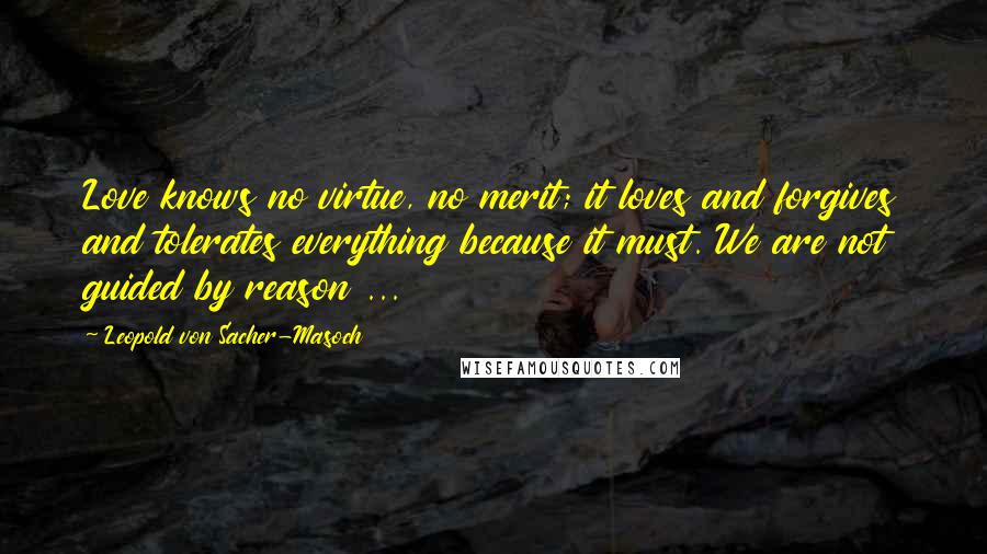Leopold Von Sacher-Masoch Quotes: Love knows no virtue, no merit; it loves and forgives and tolerates everything because it must. We are not guided by reason ...