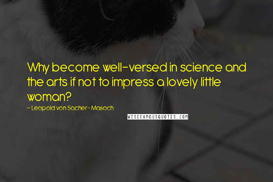 Leopold Von Sacher-Masoch Quotes: Why become well-versed in science and the arts if not to impress a lovely little woman?
