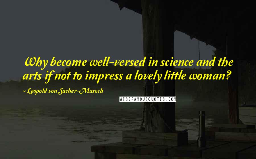 Leopold Von Sacher-Masoch Quotes: Why become well-versed in science and the arts if not to impress a lovely little woman?