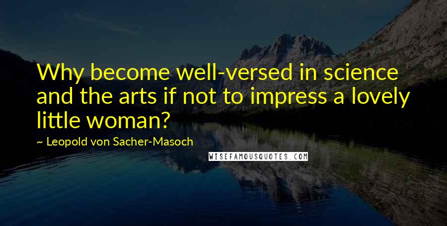 Leopold Von Sacher-Masoch Quotes: Why become well-versed in science and the arts if not to impress a lovely little woman?