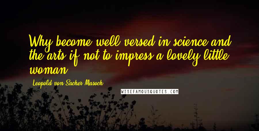 Leopold Von Sacher-Masoch Quotes: Why become well-versed in science and the arts if not to impress a lovely little woman?
