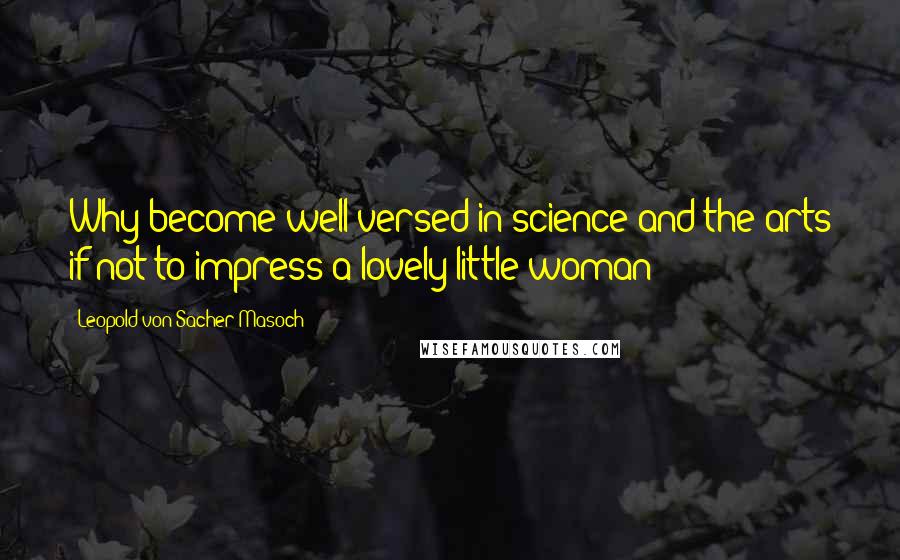 Leopold Von Sacher-Masoch Quotes: Why become well-versed in science and the arts if not to impress a lovely little woman?