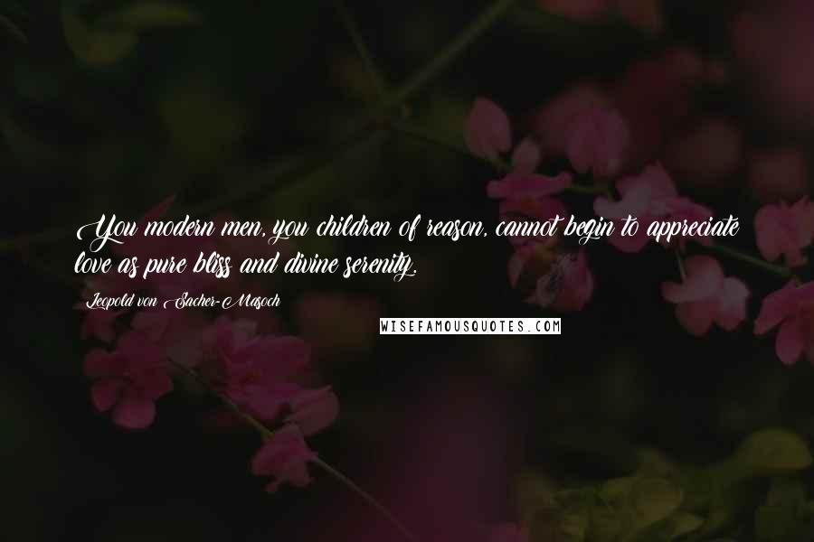 Leopold Von Sacher-Masoch Quotes: You modern men, you children of reason, cannot begin to appreciate love as pure bliss and divine serenity.