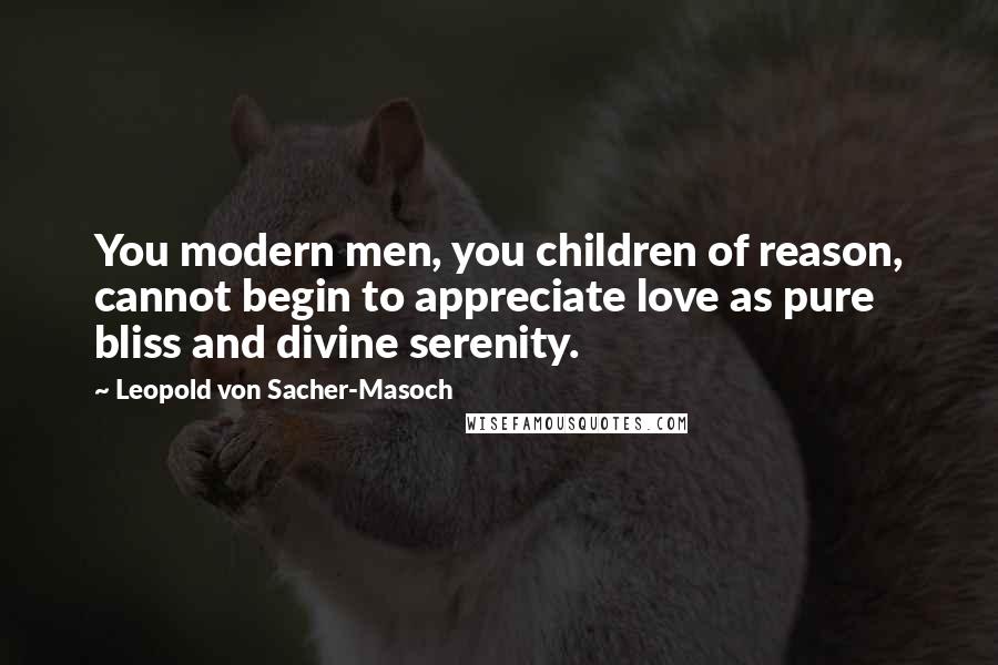 Leopold Von Sacher-Masoch Quotes: You modern men, you children of reason, cannot begin to appreciate love as pure bliss and divine serenity.