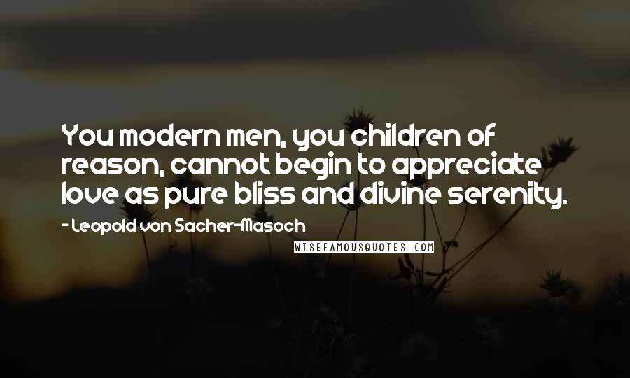 Leopold Von Sacher-Masoch Quotes: You modern men, you children of reason, cannot begin to appreciate love as pure bliss and divine serenity.