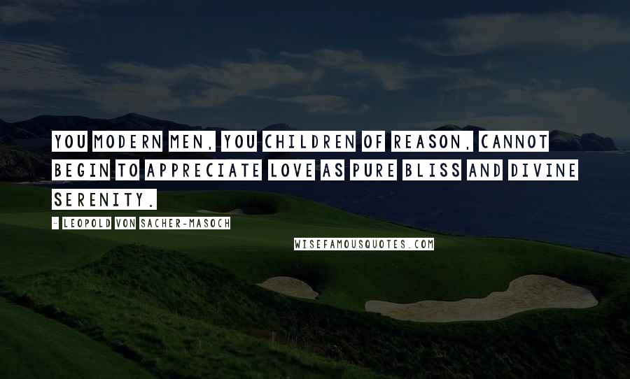 Leopold Von Sacher-Masoch Quotes: You modern men, you children of reason, cannot begin to appreciate love as pure bliss and divine serenity.