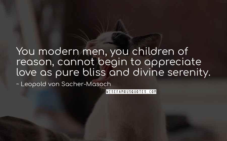 Leopold Von Sacher-Masoch Quotes: You modern men, you children of reason, cannot begin to appreciate love as pure bliss and divine serenity.