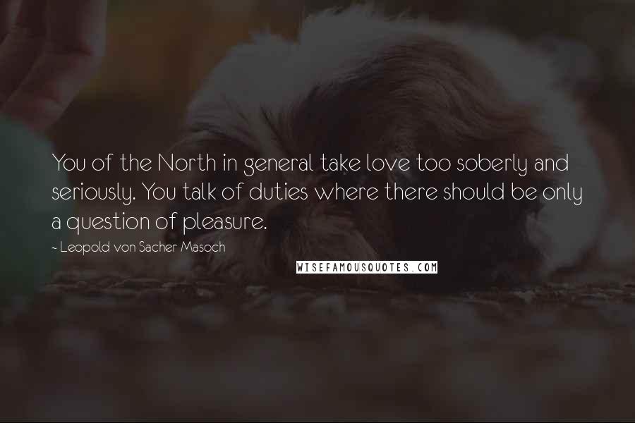 Leopold Von Sacher-Masoch Quotes: You of the North in general take love too soberly and seriously. You talk of duties where there should be only a question of pleasure.