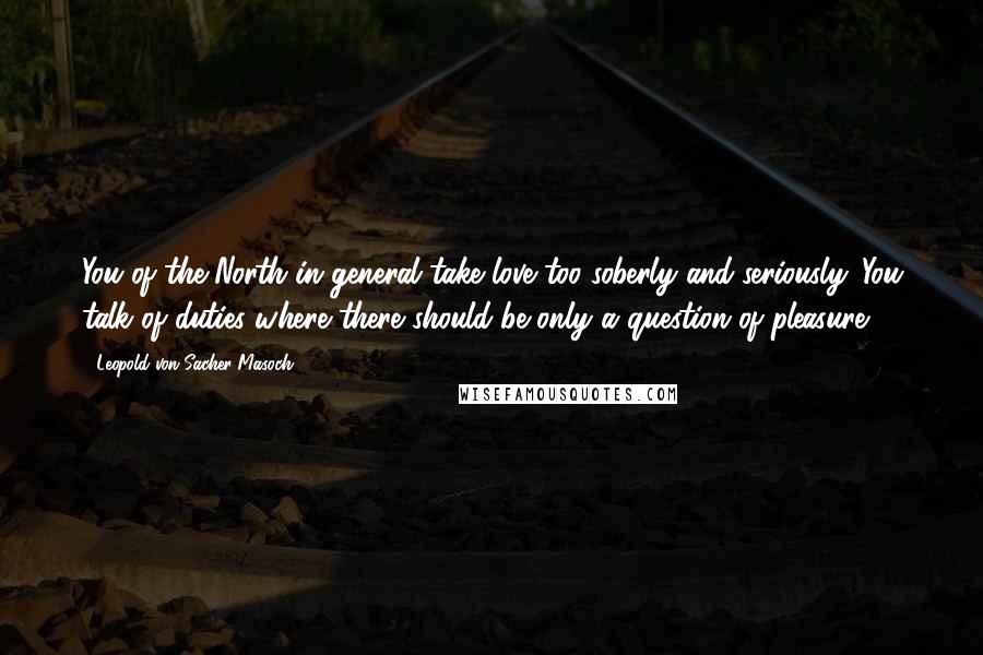 Leopold Von Sacher-Masoch Quotes: You of the North in general take love too soberly and seriously. You talk of duties where there should be only a question of pleasure.