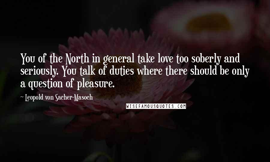 Leopold Von Sacher-Masoch Quotes: You of the North in general take love too soberly and seriously. You talk of duties where there should be only a question of pleasure.