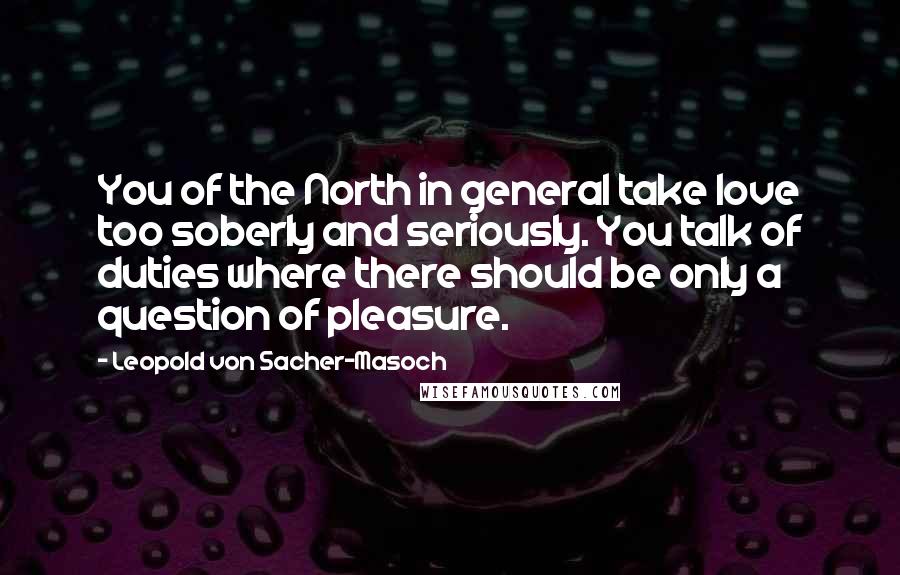 Leopold Von Sacher-Masoch Quotes: You of the North in general take love too soberly and seriously. You talk of duties where there should be only a question of pleasure.