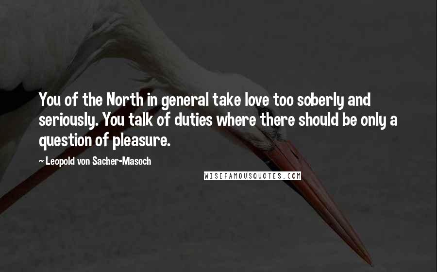 Leopold Von Sacher-Masoch Quotes: You of the North in general take love too soberly and seriously. You talk of duties where there should be only a question of pleasure.